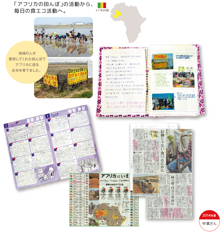 2014年度 中濱さん 「アフリカの田んぼ」の活動から、毎日の食エコ活動へ。 地域の人が提供してくれた田んぼでアフリカに送るお米を育てました。 「アフリカの田んぼ」を通じて知ったマリ共和国。遠い国の悲しい現実を知ったことが、恵まれた国に住んでいる自分たちの暮らしを考え直すきっかけにもなりました。